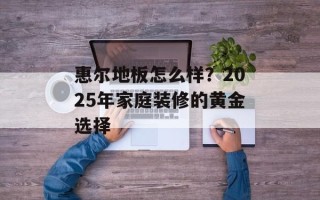 惠尔地板怎么样？2025年家庭装修的黄金选择