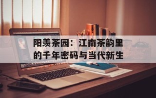阳羡茶园：江南茶韵里的千年密码与当代新生