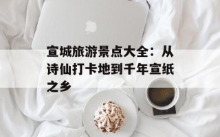 宣城旅游景点大全：从诗仙打卡地到千年宣纸之乡