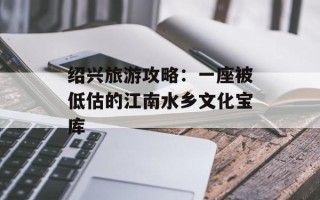 绍兴旅游攻略：一座被低估的江南水乡文化宝库