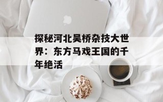 探秘河北吴桥杂技大世界：东方马戏王国的千年绝活