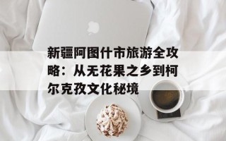新疆阿图什市旅游全攻略：从无花果之乡到柯尔克孜文化秘境