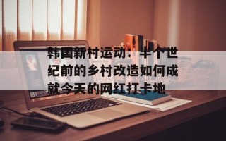 韩国新村运动：半个世纪前的乡村改造如何成就今天的网红打卡地