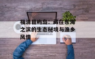 福清目屿岛：藏在东海之滨的生态秘境与渔乡风情