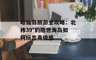 哈仙岛旅游全攻略：北纬39°的隐世海岛如何玩出高级感