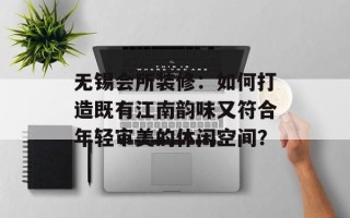 无锡会所装修：如何打造既有江南韵味又符合年轻审美的休闲空间？