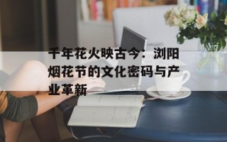 千年花火映古今：浏阳烟花节的文化密码与产业革新