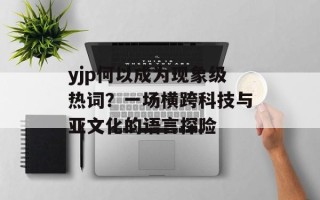 yjp何以成为现象级热词？一场横跨科技与亚文化的语言探险