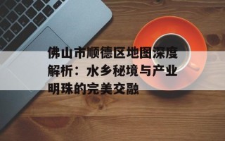 佛山市顺德区地图深度解析：水乡秘境与产业明珠的完美交融
