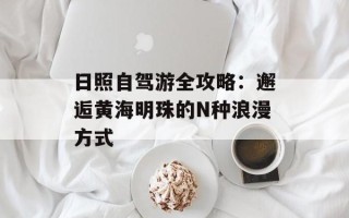 日照自驾游全攻略：邂逅黄海明珠的N种浪漫方式