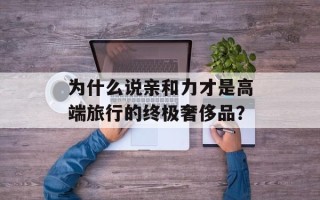 为什么说亲和力才是高端旅行的终极奢侈品？
