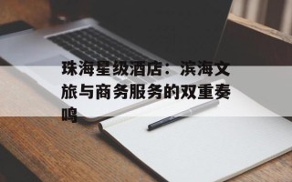 珠海星级酒店：滨海文旅与商务服务的双重奏鸣