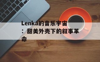 Lenka的音乐宇宙：甜美外壳下的叙事革命