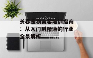 长春宠物美容培训指南：从入门到精通的行业全景解析