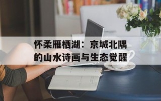 怀柔雁栖湖：京城北隅的山水诗画与生态觉醒