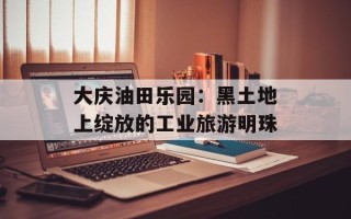 大庆油田乐园：黑土地上绽放的工业旅游明珠