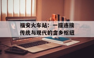 福安火车站：一座连接传统与现代的畲乡枢纽