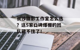 长沙摄影工作室怎么选？这5家口碑爆棚的团队藏不住了！