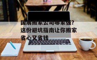 国展搬家公司哪家强？这份避坑指南让你搬家省心又省钱