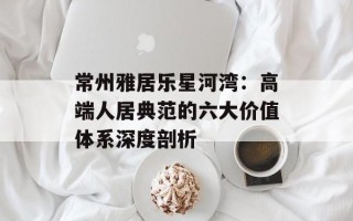 常州雅居乐星河湾：高端人居典范的六大价值体系深度剖析