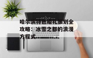 哈尔滨特色婚礼策划全攻略：冰雪之都的浪漫方程式