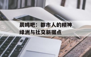 晨鸣吧：都市人的精神绿洲与社交新据点