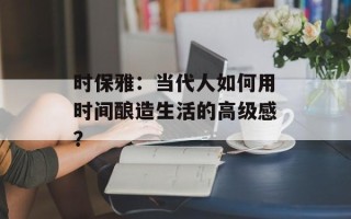 时保雅：当代人如何用时间酿造生活的高级感？