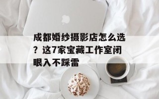 成都婚纱摄影店怎么选？这7家宝藏工作室闭眼入不踩雷