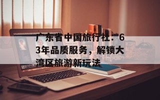 广东省中国旅行社：63年品质服务，解锁大湾区旅游新玩法