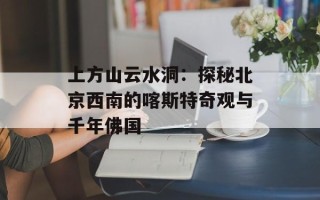 上方山云水洞：探秘北京西南的喀斯特奇观与千年佛国