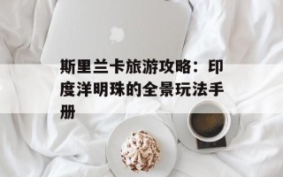 斯里兰卡旅游攻略：印度洋明珠的全景玩法手册