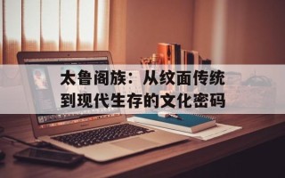 太鲁阁族：从纹面传统到现代生存的文化密码