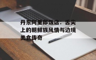 丹东阿里郎饭店：舌尖上的朝鲜族风情与边境美食传奇