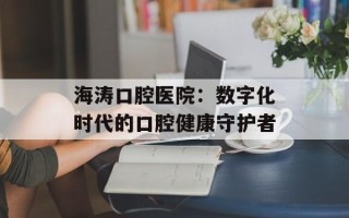 海涛口腔医院：数字化时代的口腔健康守护者