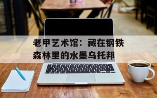 老甲艺术馆：藏在钢铁森林里的水墨乌托邦
