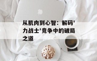 从肌肉到心智：解码'力战士'竞争中的破局之道