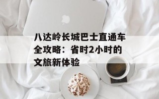 八达岭长城巴士直通车全攻略：省时2小时的文旅新体验