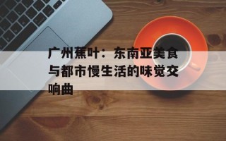 广州蕉叶：东南亚美食与都市慢生活的味觉交响曲