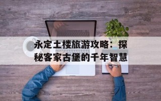 永定土楼旅游攻略：探秘客家古堡的千年智慧