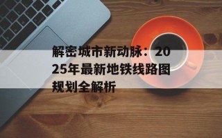 解密城市新动脉：2025年最新地铁线路图规划全解析