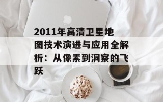 2011年高清卫星地图技术演进与应用全解析：从像素到洞察的飞跃