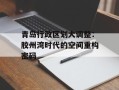 青岛行政区划大调整：胶州湾时代的空间重构密码