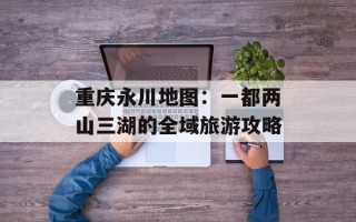 重庆永川地图：一都两山三湖的全域旅游攻略