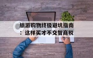 旅游购物终极避坑指南：这样买才不交智商税