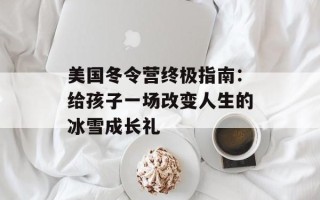 美国冬令营终极指南：给孩子一场改变人生的冰雪成长礼
