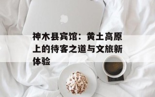 神木县宾馆：黄土高原上的待客之道与文旅新体验