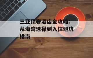 三亚顶奢酒店全攻略：从海湾选择到入住避坑指南