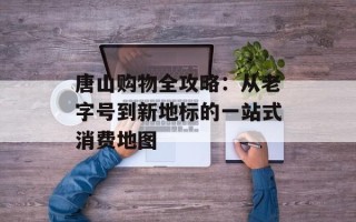 唐山购物全攻略：从老字号到新地标的一站式消费地图