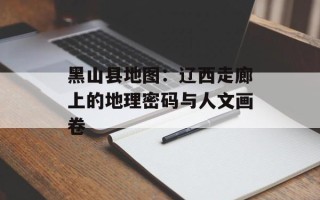 黑山县地图：辽西走廊上的地理密码与人文画卷
