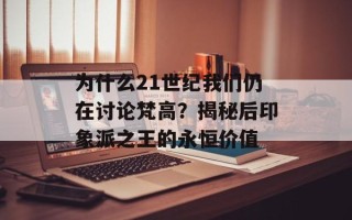 为什么21世纪我们仍在讨论梵高？揭秘后印象派之王的永恒价值